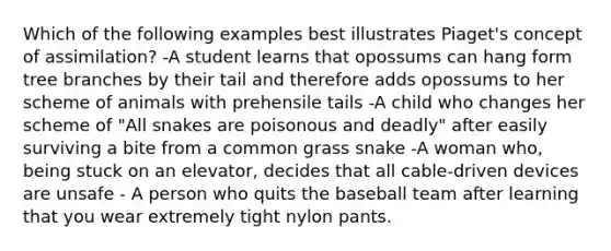 Which of the following examples best illustrates Piaget's concept of assimilation? -A student learns that opossums can hang form tree branches by their tail and therefore adds opossums to her scheme of animals with prehensile tails -A child who changes her scheme of "All snakes are poisonous and deadly" after easily surviving a bite from a common grass snake -A woman who, being stuck on an elevator, decides that all cable-driven devices are unsafe - A person who quits the baseball team after learning that you wear extremely tight nylon pants.