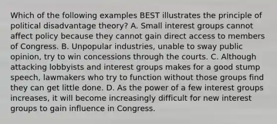 Which of the following examples BEST illustrates the principle of political disadvantage theory? A. Small interest groups cannot affect policy because they cannot gain direct access to members of Congress. B. Unpopular industries, unable to sway public opinion, try to win concessions through the courts. C. Although attacking lobbyists and interest groups makes for a good stump speech, lawmakers who try to function without those groups find they can get little done. D. As the power of a few interest groups increases, it will become increasingly difficult for new interest groups to gain influence in Congress.