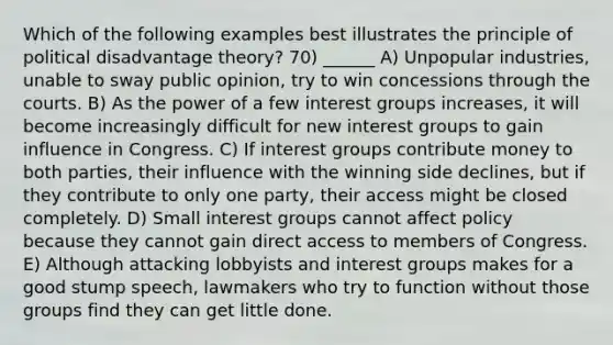 Which of the following examples best illustrates the principle of political disadvantage theory? 70) ______ A) Unpopular industries, unable to sway public opinion, try to win concessions through the courts. B) As the power of a few interest groups increases, it will become increasingly difficult for new interest groups to gain influence in Congress. C) If interest groups contribute money to both parties, their influence with the winning side declines, but if they contribute to only one party, their access might be closed completely. D) Small interest groups cannot affect policy because they cannot gain direct access to members of Congress. E) Although attacking lobbyists and interest groups makes for a good stump speech, lawmakers who try to function without those groups find they can get little done.