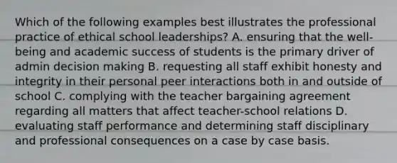 Which of the following examples best illustrates the professional practice of ethical school leaderships? A. ensuring that the well-being and academic success of students is the primary driver of admin decision making B. requesting all staff exhibit honesty and integrity in their personal peer interactions both in and outside of school C. complying with the teacher bargaining agreement regarding all matters that affect teacher-school relations D. evaluating staff performance and determining staff disciplinary and professional consequences on a case by case basis.