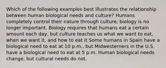 Which of the following examples best illustrates the relationship between human biological needs and culture? Humans completely control their nature through culture; biology is no longer important. Biology requires that humans eat a certain amount each day, but culture teaches us what we want to eat, when we want it, and how to eat it Some humans in Spain have a biological need to eat at 10 p.m., but Midwesterners in the U.S. have a biological need to eat at 5 p.m. Human biological needs change, but cultural needs do not.