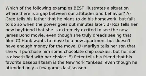 Which of the following examples BEST illustrates a situation where there is a gap between our attitudes and behavior? A) Greg tells his father that he plans to do his homework, but fails to do so when the power goes out minutes later. B) Roz tells her new boyfriend that she is extremely excited to see the new James Bond movie, even though she truly dreads seeing that film. C) Hank wants to move to a new apartment but doesn't have enough money for the move. D) Marilyn tells her son that she will purchase him some chocolate chip cookies, but her son is dissatisfied with her choice. E) Peter tells his friend that his favorite baseball team is the New York Yankees, even though he attended only a few games last season.