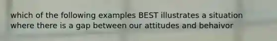 which of the following examples BEST illustrates a situation where there is a gap between our attitudes and behaivor