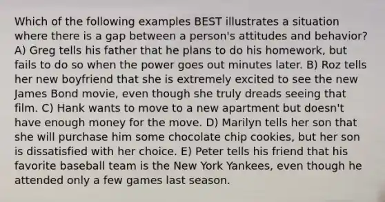 Which of the following examples BEST illustrates a situation where there is a gap between a person's attitudes and behavior? A) Greg tells his father that he plans to do his homework, but fails to do so when the power goes out minutes later. B) Roz tells her new boyfriend that she is extremely excited to see the new James Bond movie, even though she truly dreads seeing that film. C) Hank wants to move to a new apartment but doesn't have enough money for the move. D) Marilyn tells her son that she will purchase him some chocolate chip cookies, but her son is dissatisfied with her choice. E) Peter tells his friend that his favorite baseball team is the New York Yankees, even though he attended only a few games last season.