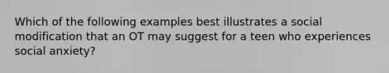 Which of the following examples best illustrates a social modification that an OT may suggest for a teen who experiences social anxiety?