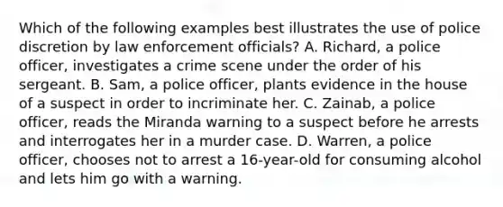 Which of the following examples best illustrates the use of police discretion by law enforcement officials? A. Richard, a police officer, investigates a crime scene under the order of his sergeant. B. Sam, a police officer, plants evidence in the house of a suspect in order to incriminate her. C. Zainab, a police officer, reads the Miranda warning to a suspect before he arrests and interrogates her in a murder case. D. Warren, a police officer, chooses not to arrest a 16-year-old for consuming alcohol and lets him go with a warning.