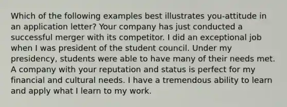 Which of the following examples best illustrates you-attitude in an application letter? Your company has just conducted a successful merger with its competitor. I did an exceptional job when I was president of the student council. Under my presidency, students were able to have many of their needs met. A company with your reputation and status is perfect for my financial and cultural needs. I have a tremendous ability to learn and apply what I learn to my work.