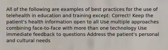 All of the following are examples of best practices for the use of telehealth in education and training except: Correct! Keep the patient's health information open to all Use multiple approaches combining face-to-face with more than one technology Use immediate feedback to questions Address the patient's personal and cultural needs