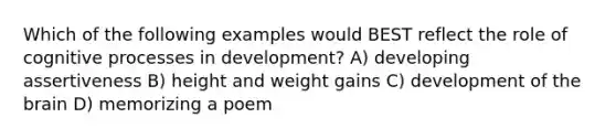 Which of the following examples would BEST reflect the role of cognitive processes in development? A) developing assertiveness B) height and weight gains C) development of the brain D) memorizing a poem