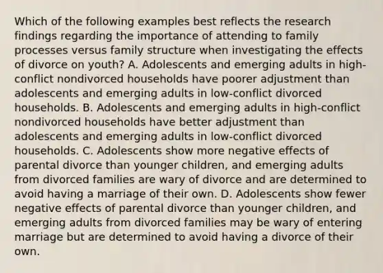 Which of the following examples best reflects the research findings regarding the importance of attending to family processes versus family structure when investigating the effects of divorce on youth? A. Adolescents and emerging adults in high-conflict nondivorced households have poorer adjustment than adolescents and emerging adults in low-conflict divorced households. B. Adolescents and emerging adults in high-conflict nondivorced households have better adjustment than adolescents and emerging adults in low-conflict divorced households. C. Adolescents show more negative effects of parental divorce than younger children, and emerging adults from divorced families are wary of divorce and are determined to avoid having a marriage of their own. D. Adolescents show fewer negative effects of parental divorce than younger children, and emerging adults from divorced families may be wary of entering marriage but are determined to avoid having a divorce of their own.