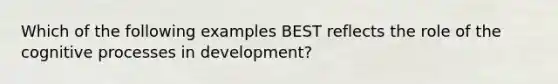 Which of the following examples BEST reflects the role of the cognitive processes in development?