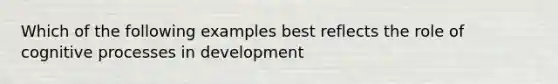 Which of the following examples best reflects the role of cognitive processes in development