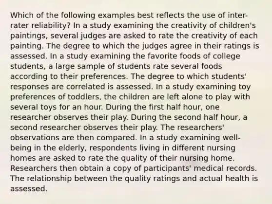 Which of the following examples best reflects the use of inter-rater reliability? In a study examining the creativity of children's paintings, several judges are asked to rate the creativity of each painting. The degree to which the judges agree in their ratings is assessed. In a study examining the favorite foods of college students, a large sample of students rate several foods according to their preferences. The degree to which students' responses are correlated is assessed. In a study examining toy preferences of toddlers, the children are left alone to play with several toys for an hour. During the first half hour, one researcher observes their play. During the second half hour, a second researcher observes their play. The researchers' observations are then compared. In a study examining well-being in the elderly, respondents living in different nursing homes are asked to rate the quality of their nursing home. Researchers then obtain a copy of participants' medical records. The relationship between the quality ratings and actual health is assessed.