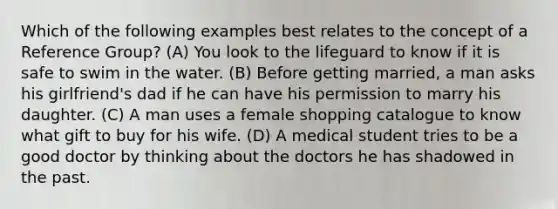 Which of the following examples best relates to the concept of a Reference Group? (A) You look to the lifeguard to know if it is safe to swim in the water. (B) Before getting married, a man asks his girlfriend's dad if he can have his permission to marry his daughter. (C) A man uses a female shopping catalogue to know what gift to buy for his wife. (D) A medical student tries to be a good doctor by thinking about the doctors he has shadowed in the past.