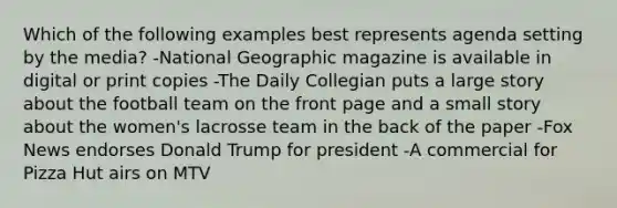 Which of the following examples best represents agenda setting by the media? -National Geographic magazine is available in digital or print copies -The Daily Collegian puts a large story about the football team on the front page and a small story about the women's lacrosse team in the back of the paper -Fox News endorses Donald Trump for president -A commercial for Pizza Hut airs on MTV