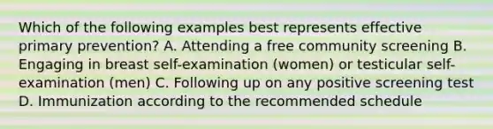 Which of the following examples best represents effective primary prevention? A. Attending a free community screening B. Engaging in breast self-examination (women) or testicular self-examination (men) C. Following up on any positive screening test D. Immunization according to the recommended schedule