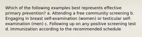 Which of the following examples best represents effective primary prevention? a. Attending a free community screening b. Engaging in breast self-examination (women) or testicular self-examination (men) c. Following up on any positive screening test d. Immunization according to the recommended schedule