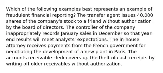 Which of the following examples best represents an example of fraudulent financial reporting? The transfer agent issues 40,000 shares of the company's stock to a friend without authorization by the board of directors. The controller of the company inappropriately records January sales in December so that year-end results will meet analysts' expectations. The in-house attorney receives payments from the French government for negotiating the development of a new plant in Paris. The accounts receivable clerk covers up the theft of cash receipts by writing off older receivables without authorization.