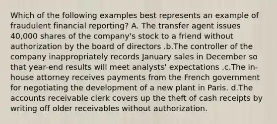 Which of the following examples best represents an example of fraudulent financial reporting? A. The transfer agent issues 40,000 shares of the company's stock to a friend without authorization by the board of directors .b.The controller of the company inappropriately records January sales in December so that year-end results will meet analysts' expectations .c.The in-house attorney receives payments from the French government for negotiating the development of a new plant in Paris. d.The accounts receivable clerk covers up the theft of cash receipts by writing off older receivables without authorization.