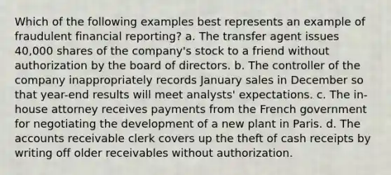 Which of the following examples best represents an example of fraudulent financial reporting? a. The transfer agent issues 40,000 shares of the company's stock to a friend without authorization by the board of directors. b. The controller of the company inappropriately records January sales in December so that year-end results will meet analysts' expectations. c. The in-house attorney receives payments from the French government for negotiating the development of a new plant in Paris. d. The accounts receivable clerk covers up the theft of cash receipts by writing off older receivables without authorization.