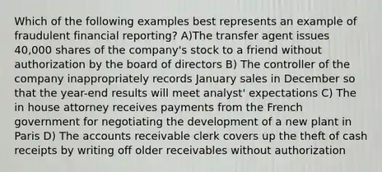 Which of the following examples best represents an example of fraudulent financial reporting? A)The transfer agent issues 40,000 shares of the company's stock to a friend without authorization by the board of directors B) The controller of the company inappropriately records January sales in December so that the year-end results will meet analyst' expectations C) The in house attorney receives payments from the French government for negotiating the development of a new plant in Paris D) The accounts receivable clerk covers up the theft of cash receipts by writing off older receivables without authorization