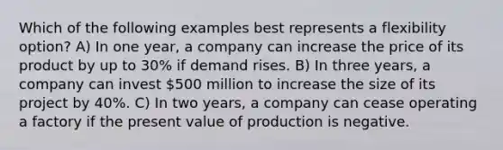 Which of the following examples best represents a flexibility option? A) In one year, a company can increase the price of its product by up to 30% if demand rises. B) In three years, a company can invest 500 million to increase the size of its project by 40%. C) In two years, a company can cease operating a factory if the present value of production is negative.