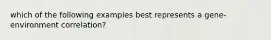 which of the following examples best represents a gene-environment correlation?