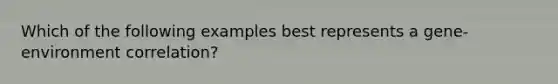 Which of the following examples best represents a gene-environment correlation?