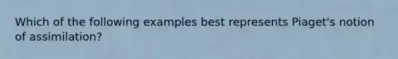 Which of the following examples best represents Piaget's notion of assimilation?