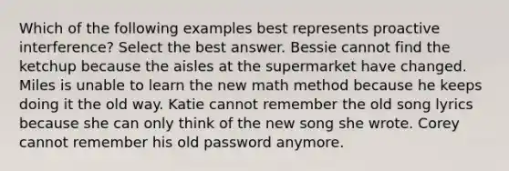 Which of the following examples best represents proactive interference? Select the best answer. Bessie cannot find the ketchup because the aisles at the supermarket have changed. Miles is unable to learn the new math method because he keeps doing it the old way. Katie cannot remember the old song lyrics because she can only think of the new song she wrote. Corey cannot remember his old password anymore.