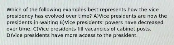 Which of the following examples best represents how the vice presidency has evolved over time? A)Vice presidents are now the presidents-in-waiting B)Vice presidents' powers have decreased over time. C)Vice presidents fill vacancies of cabinet posts. D)Vice presidents have more access to the president.