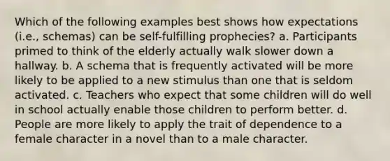 Which of the following examples best shows how expectations (i.e., schemas) can be self-fulfilling prophecies? a. Participants primed to think of the elderly actually walk slower down a hallway. b. A schema that is frequently activated will be more likely to be applied to a new stimulus than one that is seldom activated. c. Teachers who expect that some children will do well in school actually enable those children to perform better. d. People are more likely to apply the trait of dependence to a female character in a novel than to a male character.