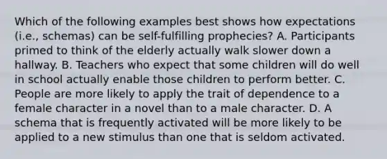 Which of the following examples best shows how expectations (i.e., schemas) can be self-fulfilling prophecies? A. Participants primed to think of the elderly actually walk slower down a hallway. B. Teachers who expect that some children will do well in school actually enable those children to perform better. C. People are more likely to apply the trait of dependence to a female character in a novel than to a male character. D. A schema that is frequently activated will be more likely to be applied to a new stimulus than one that is seldom activated.