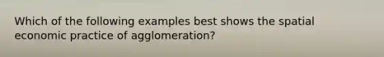 Which of the following examples best shows the spatial economic practice of agglomeration?