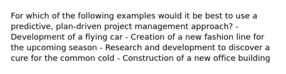 For which of the following examples would it be best to use a predictive, plan-driven project management approach? - Development of a flying car - Creation of a new fashion line for the upcoming season - Research and development to discover a cure for the common cold - Construction of a new office building