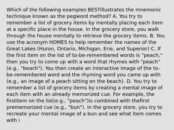 Which of the following examples BESTillustrates the mnemonic technique known as the pegword method? A. You try to remember a list of grocery items by mentally placing each item at a specific place in the house. In the grocery store, you walk through the house mentally to retrieve the grocery items. B. You use the acronym HOMES to help remember the names of the Great Lakes (Huron, Ontario, Michigan, Erie, and Superior) C. If the first item on the list of to-be-remembered words is "peach," then you try to come up with a word that rhymes with "peach" (e.g., "beach"). You then create an interactive image of the to-be-remembered word and the rhyming word you came up with (e.g., an image of a peach sitting on the beach). D. You try to remember a list of grocery items by creating a mental image of each item with an already memorized cue. For example, the firstitem on the list(e.g., "peach")is combined with thefirst prememorized cue (e.g., "bun"). In the grocery store, you try to recreate your mental image of a bun and see what item comes with i