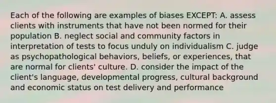 Each of the following are examples of biases EXCEPT: A. assess clients with instruments that have not been normed for their population B. neglect social and community factors in interpretation of tests to focus unduly on individualism C. judge as psychopathological behaviors, beliefs, or experiences, that are normal for clients' culture. D. consider the impact of the client's language, developmental progress, cultural background and economic status on test delivery and performance