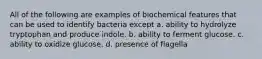 All of the following are examples of biochemical features that can be used to identify bacteria except a. ability to hydrolyze tryptophan and produce indole. b. ability to ferment glucose. c. ability to oxidize glucose. d. presence of flagella