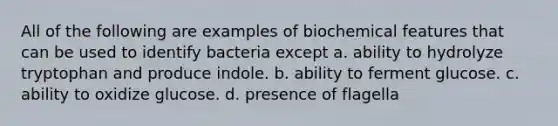 All of the following are examples of biochemical features that can be used to identify bacteria except a. ability to hydrolyze tryptophan and produce indole. b. ability to ferment glucose. c. ability to oxidize glucose. d. presence of flagella