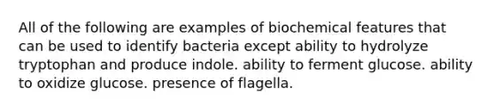 All of the following are examples of biochemical features that can be used to identify bacteria except ability to hydrolyze tryptophan and produce indole. ability to ferment glucose. ability to oxidize glucose. presence of flagella.