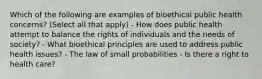 Which of the following are examples of bioethical public health concerns? (Select all that apply) - How does public health attempt to balance the rights of individuals and the needs of society? - What bioethical principles are used to address public health issues? - The law of small probabilities - Is there a right to health care?