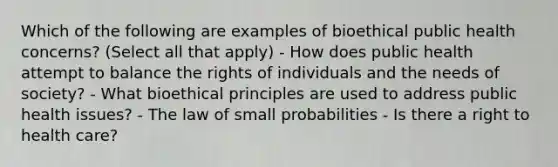 Which of the following are examples of bioethical public health concerns? (Select all that apply) - How does public health attempt to balance the rights of individuals and the needs of society? - What bioethical principles are used to address public health issues? - The law of small probabilities - Is there a right to health care?