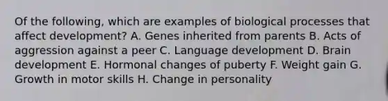 Of the following, which are examples of biological processes that affect development? A. Genes inherited from parents B. Acts of aggression against a peer C. Language development D. Brain development E. Hormonal changes of puberty F. Weight gain G. Growth in motor skills H. Change in personality