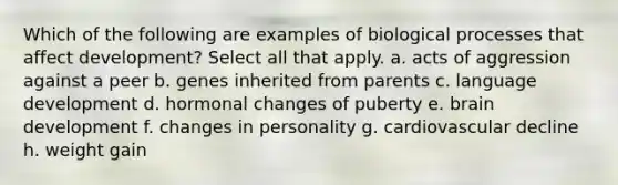 Which of the following are examples of biological processes that affect development? Select all that apply. a. acts of aggression against a peer b. genes inherited from parents c. language development d. hormonal changes of puberty e. brain development f. changes in personality g. cardiovascular decline h. weight gain