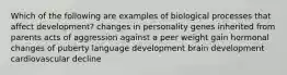 Which of the following are examples of biological processes that affect development? changes in personality genes inherited from parents acts of aggression against a peer weight gain hormonal changes of puberty language development brain development cardiovascular decline