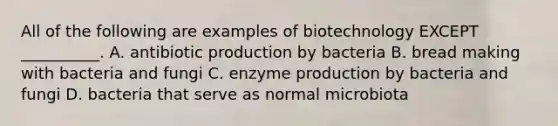 All of the following are examples of biotechnology EXCEPT __________. A. antibiotic production by bacteria B. bread making with bacteria and fungi C. enzyme production by bacteria and fungi D. bacteria that serve as normal microbiota