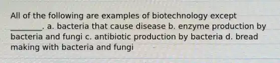 All of the following are examples of biotechnology except ________. a. bacteria that cause disease b. enzyme production by bacteria and fungi c. antibiotic production by bacteria d. bread making with bacteria and fungi