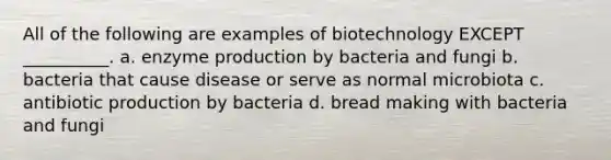 All of the following are examples of biotechnology EXCEPT __________. a. enzyme production by bacteria and fungi b. bacteria that cause disease or serve as normal microbiota c. antibiotic production by bacteria d. bread making with bacteria and fungi