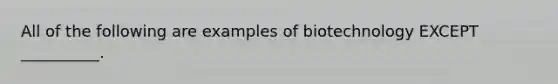 All of the following are examples of biotechnology EXCEPT __________.