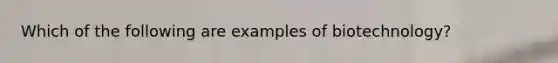 Which of the following are examples of biotechnology?